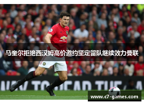 马奎尔拒绝西汉姆高价邀约坚定留队继续效力曼联