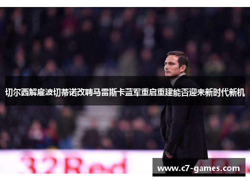 切尔西解雇波切蒂诺改聘马雷斯卡蓝军重启重建能否迎来新时代新机